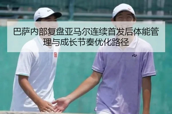 巴萨内部复盘亚马尔连续首发后体能管理与成长节奏优化路径 - pg