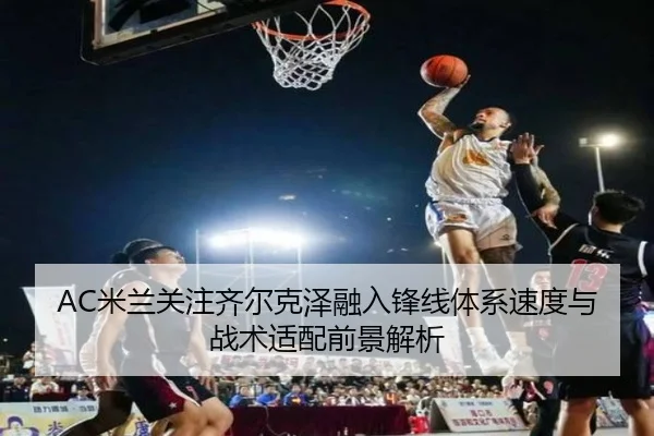 AC米兰关注齐尔克泽融入锋线体系速度与战术适配前景解析